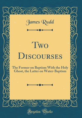 Two Discourses: The Former on Baptism with the Holy Ghost, the Latter on Water-Baptism (Classic Reprint) - Rudd, James