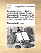 Two Dissertations: I. on the Preface to St. John's Gospel. II. on Praying to Jesus Christ. by Theophilus Lindsey, A.M. with a Short PostScript by Dr. Jebb