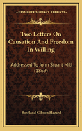 Two Letters on Causation and Freedom in Willing: Addressed to John Stuart Mill (1869)