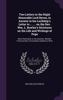 Two Letters to the Right Honorable Lord Byron, in Answer to his Lordship's Letter to ... .... on the Rev. Wm. L. Bowles's Strictures on the Life and Writings of Pope: More Particularly on the Question, Whether Poetry be More Immediately Indebted to What - Bowles, William Lisle