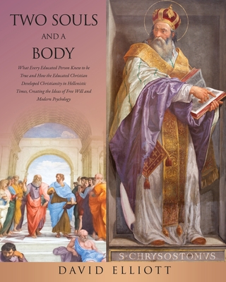 Two Souls and a Body: What Every Educated Person Knew to be True and How the Educated Christian Developed Christianity in Hellenistic Times, Creating the Ideas of Free Will and Modern Psychology - Elliott, David