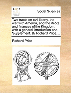 Two Tracts on Civil Liberty, the War with America, and the Debts and Finances of the Kingdom: With a General Introduction and Supplement. by Richard Price, ...