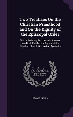 Two Treatises On the Christian Priesthood and On the Dignity of the Episcopal Order: With a Prefatory Discourse in Answer to a Book Entitled the Rights of the Christian Church, &c., and an Appendix - Hickes, George