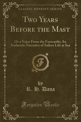 Two Years Before the Mast: Or a Voice from the Forecastle; An Authentic Narrative of Sailors Life at Sea (Classic Reprint) - Dana, R H