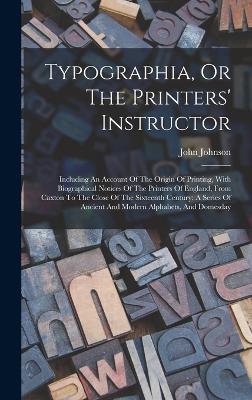 Typographia, Or The Printers' Instructor: Including An Account Of The Origin Of Printing, With Biographical Notices Of The Printers Of England, From Caxton To The Close Of The Sixteenth Century: A Series Of Ancient And Modern Alphabets, And Domesday - Johnson, John