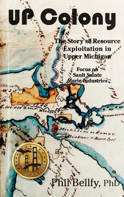 U.P. Colony: The Story of Resource Exploitation in Upper Michigan -- Focus on Sault Sainte Marie Industries - Bellfy, Phil