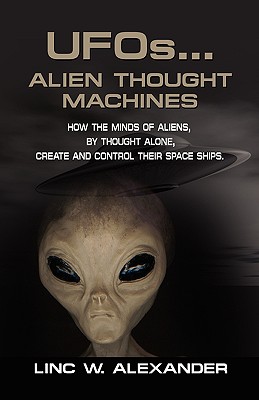 UFOs...ALIEN THOUGHT MACHINES: How the Minds of Aliens, By Thought Alone, Create and Control Their Spaceships - Alexander, Linc W