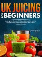 UK Juicing For Beginners: Juicing Handbook With Essential Healthy Juicing Recipes Using British Ingredients With Metric Measurements