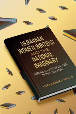 Ukrainian Women Writers and the National Imaginary: From the Collapse of the USSR to the Euromaidan - Wallo, Oleksandra