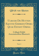Ulrichi de Hutten Equitis Germani Opera Quae Extant Omnia, Vol. 3: Collegit Edidit Annotationibus Illustravit (Classic Reprint)