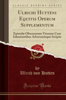 Ulrichi Hutteni Equitis Operum Supplementum: Epistol Obscurorum Virorum Cum Inlustrantibus Adversariisque Scriptis (Classic Reprint) - Hutten, Ulrich Von