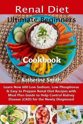 Ultimate Beginners Renal Diet Cookbook: Learn New 600 Low Sodium, Low Phosphorus & Easy to Prepare Renal Diet Recipes with Meal Plan Guide to Help Control Kidney Disease (CKD) for the Newly Diagnosed - Smith, Katherine