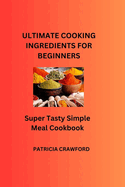 Ultimate Cooking Ingredients for Beginners: Super Tasty Simple Meal Cookbook