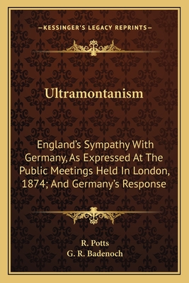 Ultramontanism: England's Sympathy with Germany, as Expressed at the Public Meetings Held in London, on January, 27, 1874, and Germany's Response. with the Ecclesiastical Laws of Prussia, the Encyclical, the Syllabus, the Vatican Decree, Etc. Etc - Potts, Robert
