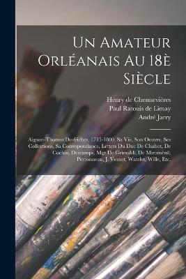 Un amateur orlanais au 18 sicle: Aignan-Thomas Desfriches, 1715-1800, sa vie, son oeuvre, ses collections, sa correspondance, lettres du duc de Chabot, de Cochin, Descamps, Mgr de Grimaldi, de Miromnil, Perronneau, J. Vernet, Watelet, Wille, etc. - Ratouis De Limay, Paul, and Jarry, Andr, and Chennevires, Henry de