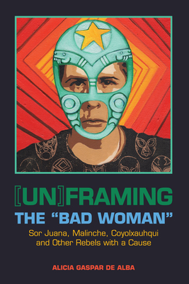 [Un]framing the Bad Woman: Sor Juana, Malinche, Coyolxauhqui, and Other Rebels with a Cause - De Alba, Alicia Gaspar