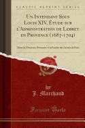 Un Intendant Sous Louis XIV, tude Sur l'Administration de Lebret En Provence (1687-1704): Thse de Doctorat, Prsente a la Facult Des Lettres de Paris (Classic Reprint)