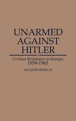 Unarmed Against Hitler: Civilian Resistance in Europe, 1939-1943 - Semelin, Jacques, Professor