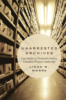 Unarrested Archives: Case Studies in Twentieth-Century Canadian Women's Authorship - Morra, Linda M.