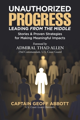 Unauthorized Progress-Leading from the Middle: Stories & Proven Strategies for Making Meaningful Impacts - Abbott, Geoff, and Allen, Thad (Foreword by)