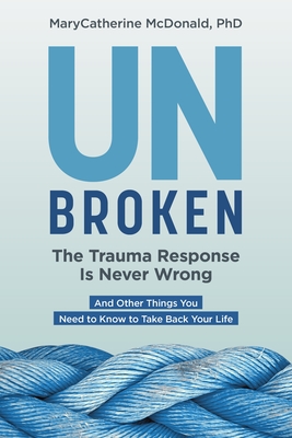 Unbroken: The Trauma Response Is Never Wrong: And Other Things You Need to Know to Take Back Your Life - McDonald, Marycatherine