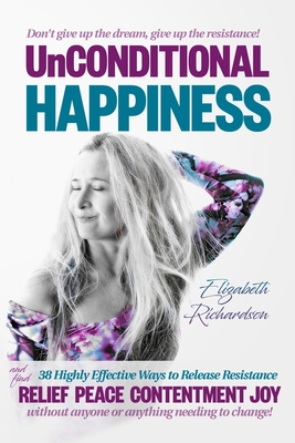 Unconditional Happiness: 38 Highly Effective Ways to Release Resistance, and help you find relief, peace, contentment & joy without anyone or anything needing to change! - Richardson, Elizabeth