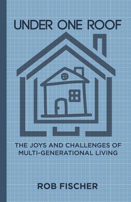 Under One Roof: The Joys and Challenges of Multi-Generational Living - Fischer, Rob