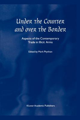 Under the Counter and Over the Border: Aspects of the Contemporary Trade in Illicit Arms - Phythian, Mark (Editor)