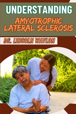 Understanding Amyotrophic Lateral Sclerosis: Comprehensive Guide To Symptoms, Diagnosis, Treatment Options, And Management Strategies For Patients - Waylon, Lincoln, Dr.