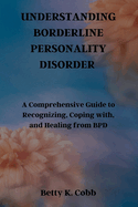 Understanding Borderline Personality Disorder: A Comprehensive Guide to Recognizing, Coping with, and Healing from BPD