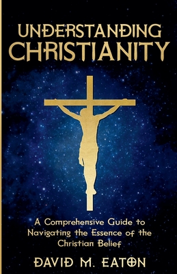 Understanding Christianity: A Comprehensive Guide to Navigating the Essence of the Christian Belief - Eaton, David M