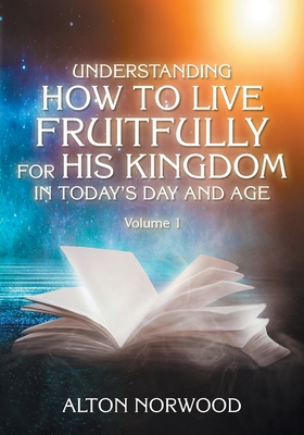 Understanding How to Live Fruitfully for His Kingdom in Today's Day and Age: Volume 1 - Norwood, Alton