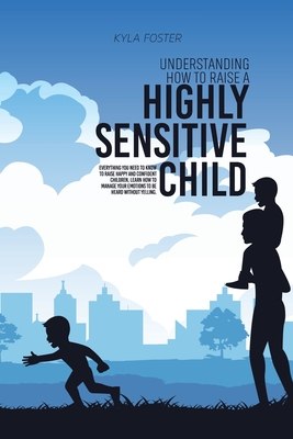 Understanding How To Raise A Highly Sensitive Child: Everything You Need To Know To Raise Happy And Confident Children, Learn How To Manage Your Emotions To Be Heard Without Yelling - Foster, Kyla