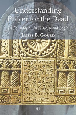 Understanding Prayer for the Dead: Its Foundation in History and Logic - Gould, James B
