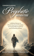 Understanding Prophetic Ministry: A Biblical Review to Preserving Sound Practices, Correcting Misconceptions and Preventing Abuses