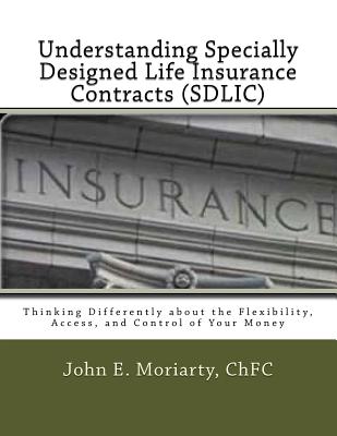 Understanding Specially Designed Life Insurance Contracts (SDLIC): Thinking Differently about the Flexibility, Access, and Control of Your Money - Moriarty, John E