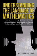 Understanding the Language of Mathematics: A New Common-Sense Method for Learning and Teaching Mathematics, which Enhances and Liberates the Brain's Ability to Scientifically Think and Reason