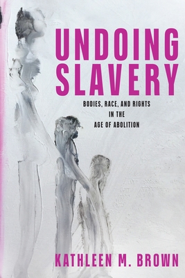 Undoing Slavery: Bodies, Race, and Rights in the Age of Abolition - Brown, Kathleen M, Professor