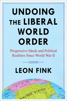 Undoing the Liberal World Order: Progressive Ideals and Political Realities Since World War II - Fink, Leon