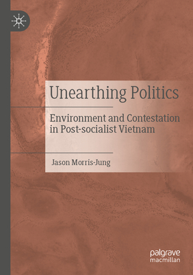 Unearthing Politics: Environment and Contestation in Post-socialist Vietnam - Morris-Jung, Jason