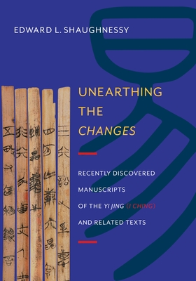 Unearthing the Changes: Recently Discovered Manuscripts of the "Yi Jing" ( "I Ching") and Related Texts - Shaughnessy, Edward