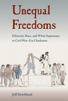 Unequal Freedoms: Ethnicity, Race, and White Supremacy in Civil War-Era Charleston - Strickland, Jeff