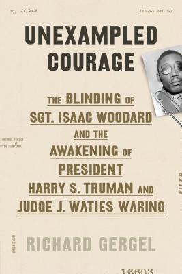 Unexampled Courage: The Blinding of Sgt. Isaac Woodard and the Awakening of President Harry S. Truman and Judge J. Waties Waring - Gergel, Richard