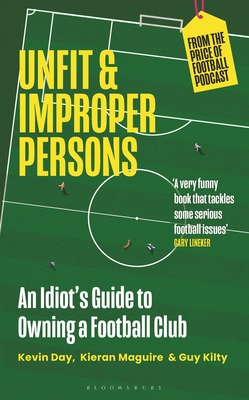 Unfit and Improper Persons: An Idiot's Guide to Owning a Football Club FROM THE PRICE OF FOOTBALL PODCAST - Day, Kevin, and Maguire, Kieran, and Kilty, Guy