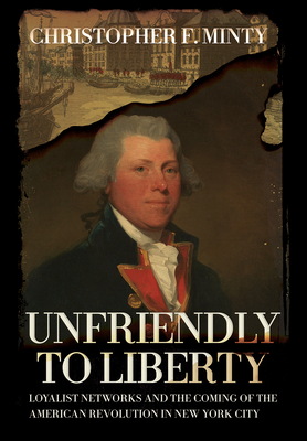 Unfriendly to Liberty: Loyalist Networks and the Coming of the American Revolution in New York City - Minty, Christopher F