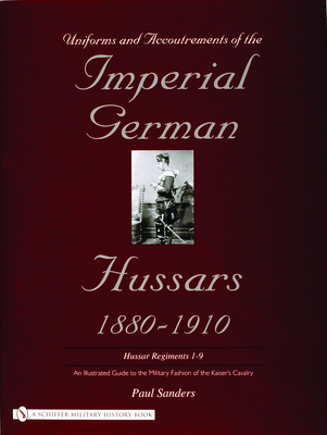 Uniforms & Accoutrements of the Imperial German Hussars 1880-1910 - An Illustrated Guide to the Military Fashion of the Kaiser's Cavalry: Guard, Death Head 1st and 2nd and Line 3rd Through 9th Regiments - Sanders, Paul