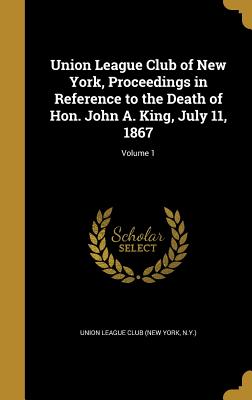 Union League Club of New York, Proceedings in Reference to the Death of Hon. John A. King, July 11, 1867; Volume 1 - Union League Club (New York, N y ) (Creator)