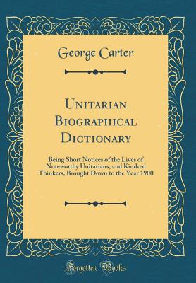 Unitarian Biographical Dictionary: Being Short Notices of the Lives of Noteworthy Unitarians, and Kindred Thinkers, Brought Down to the Year 1900 (Classic Reprint) - Carter, George