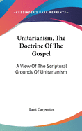 Unitarianism, The Doctrine Of The Gospel: A View Of The Scriptural Grounds Of Unitarianism