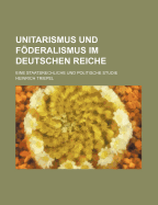 Unitarismus Und Foderalismus Im Deutschen Reiche: Eine Staatsrechliche Und Politische Studie